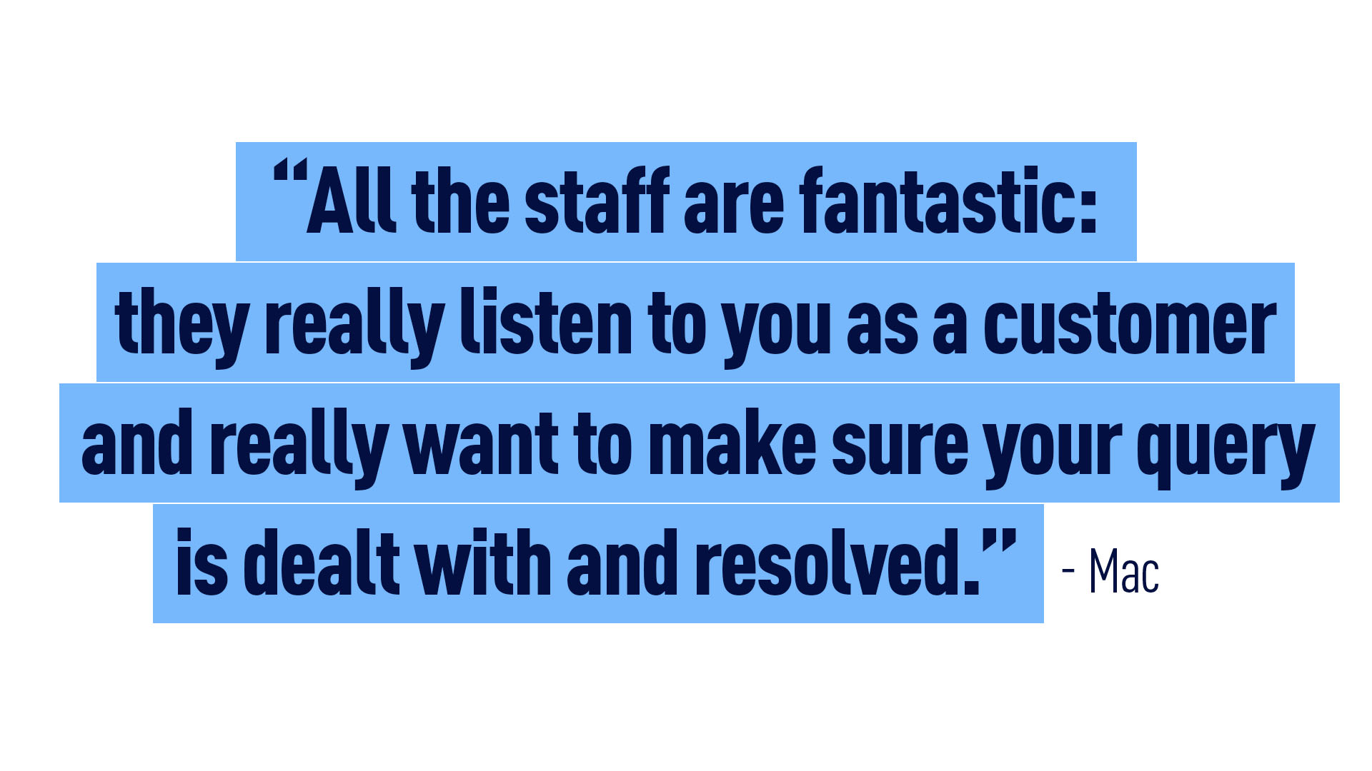 Mac – “All the staff are fantastic: they really listen to you as a customer and really want to make sure your query is dealt with and resolved.”