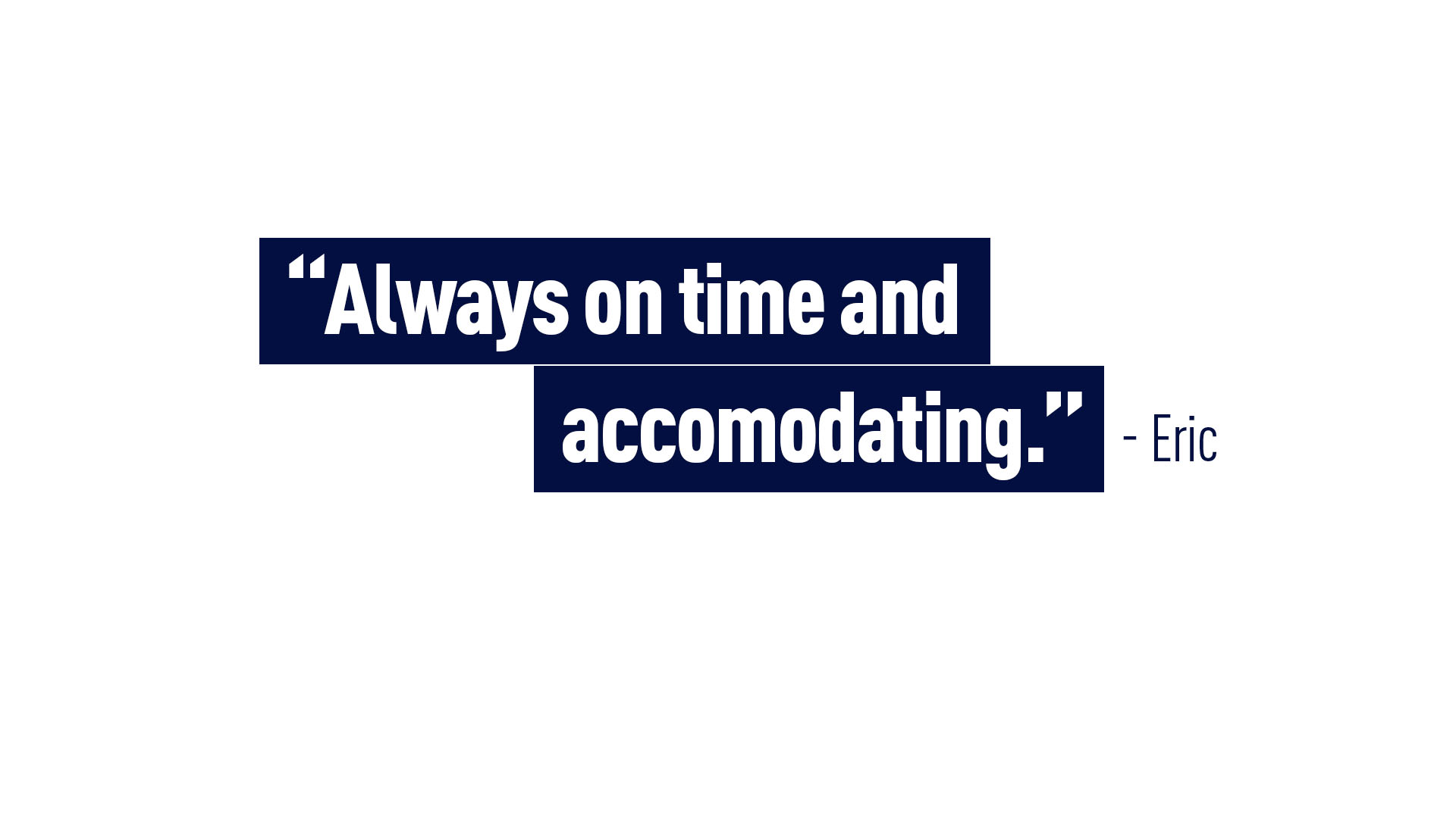 Eric – “Always on time and accommodating.”