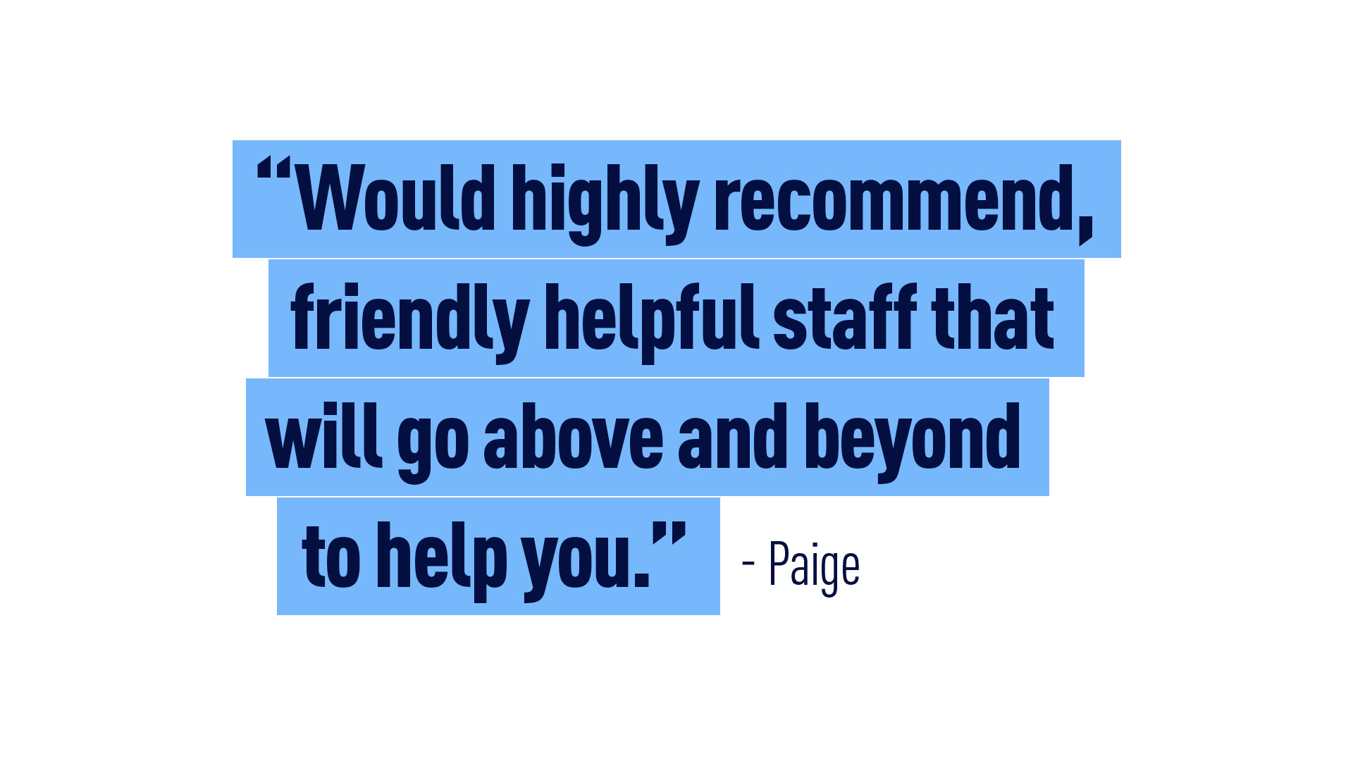 “Would highly recommend, friendly helpful staff that will go above and beyond to help you.” Paige 