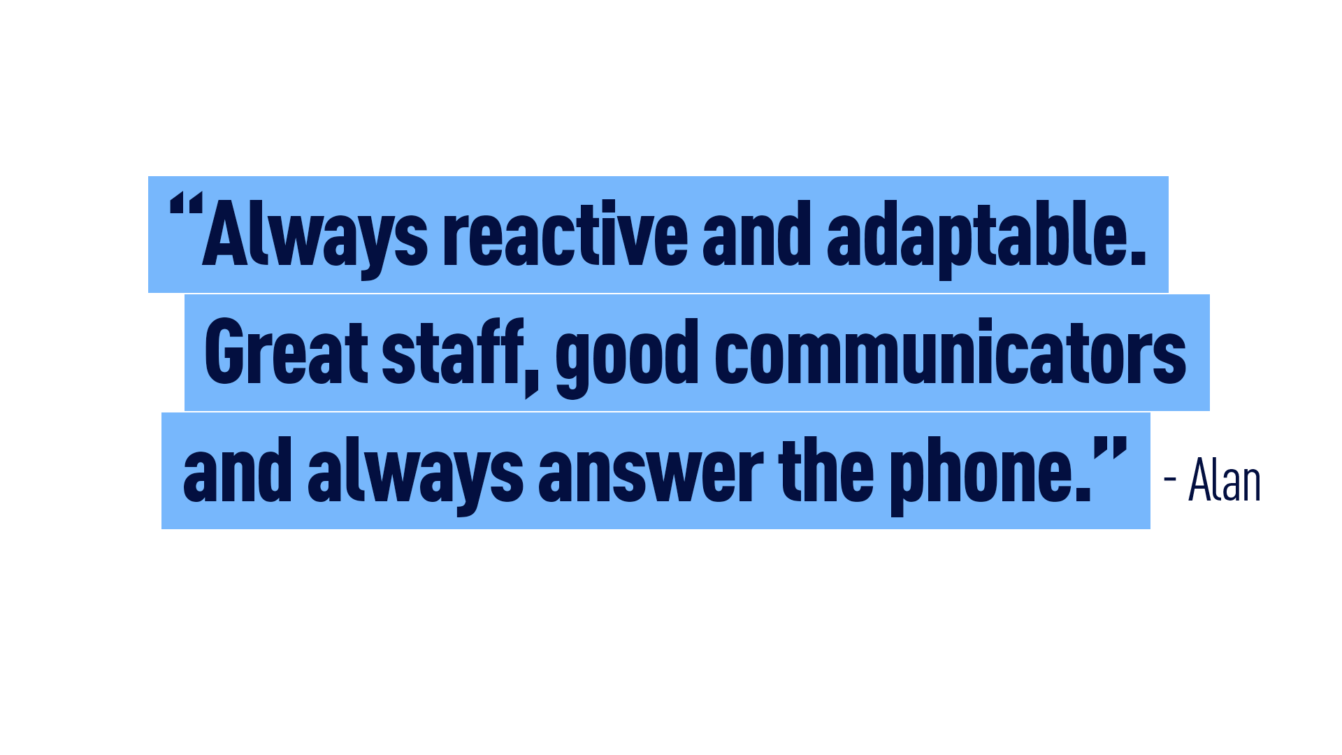 “Always reactive and adaptable. Great staff, good communicators and always answer the phone” Alan 