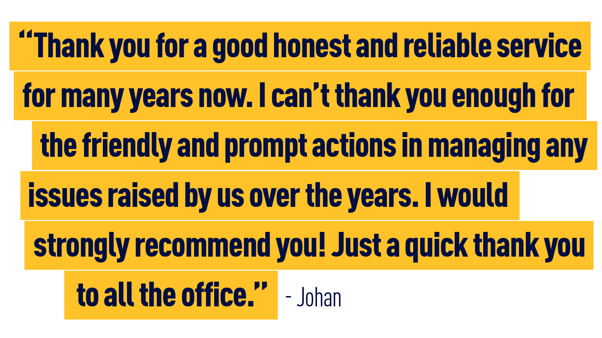 “Thank you for a good honest and reliable service for many years now. I can't thank you enough for the friendly and prompt actions in managing any issues raised by us over the years. I would strongly recommend you!  Just a quick thank you to all the office” Johan 