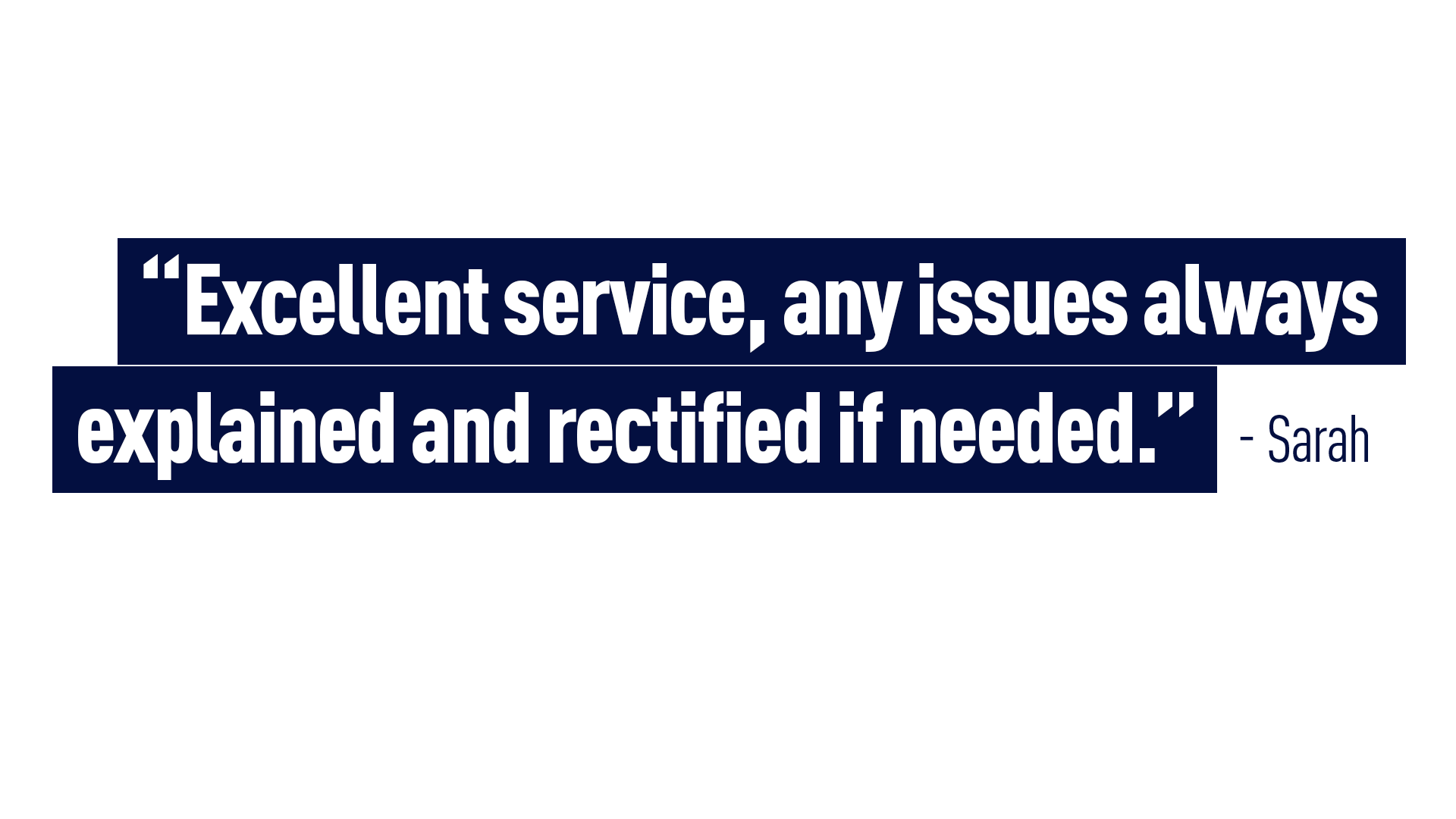 “Excellent service, any issues always explained and rectified if needed.” Sarah 