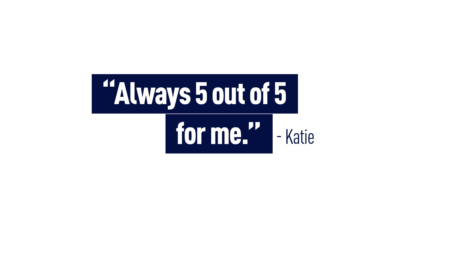 “Always 5 out of 5 for me.” - Katie