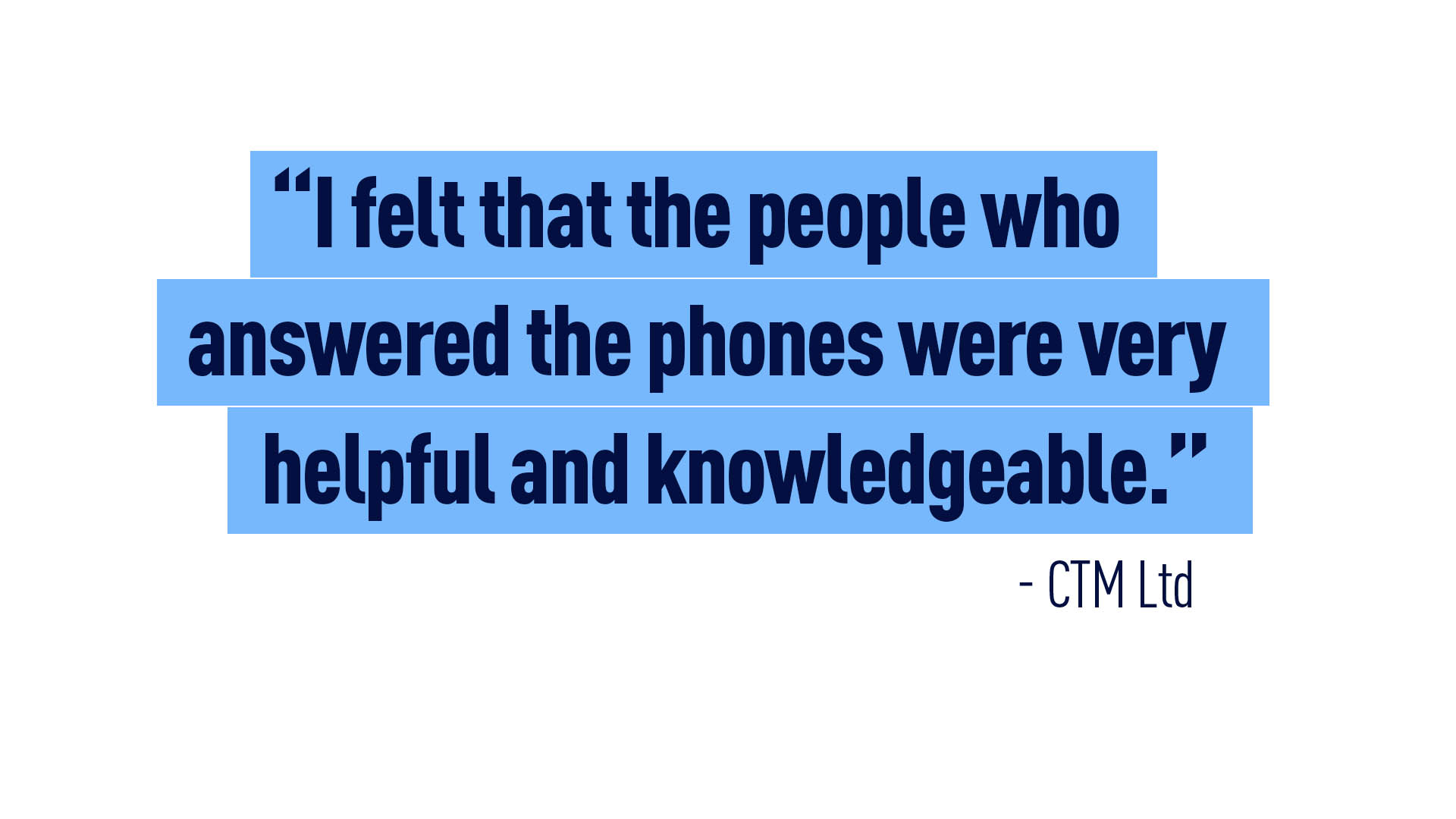 “I felt that the people who answered the phones were very helpful and knowledgeable.” – CTM Ltd